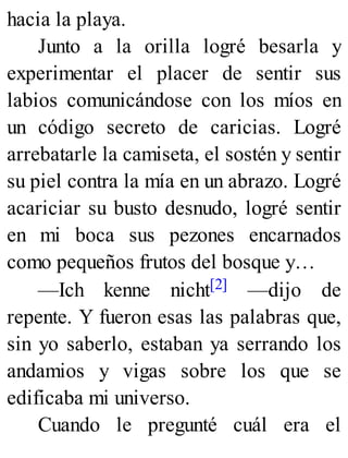 hacia la playa.
Junto a la orilla logré besarla y
experimentar el placer de sentir sus
labios comunicándose con los míos en
un código secreto de caricias. Logré
arrebatarle la camiseta, el sostén y sentir
su piel contra la mía en un abrazo. Logré
acariciar su busto desnudo, logré sentir
en mi boca sus pezones encarnados
como pequeños frutos del bosque y…
—Ich kenne nicht[2] —dijo de
repente. Y fueron esas las palabras que,
sin yo saberlo, estaban ya serrando los
andamios y vigas sobre los que se
edificaba mi universo.
Cuando le pregunté cuál era el
 