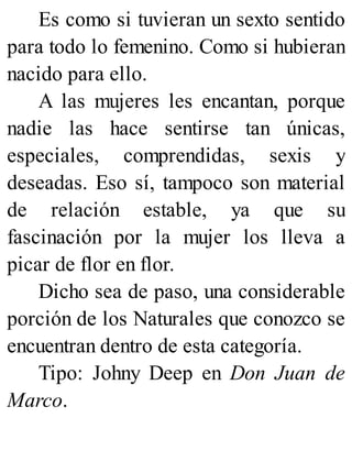 Es como si tuvieran un sexto sentido
para todo lo femenino. Como si hubieran
nacido para ello.
A las mujeres les encantan, porque
nadie las hace sentirse tan únicas,
especiales, comprendidas, sexis y
deseadas. Eso sí, tampoco son material
de relación estable, ya que su
fascinación por la mujer los lleva a
picar de flor en flor.
Dicho sea de paso, una considerable
porción de los Naturales que conozco se
encuentran dentro de esta categoría.
Tipo: Johny Deep en Don Juan de
Marco.
 