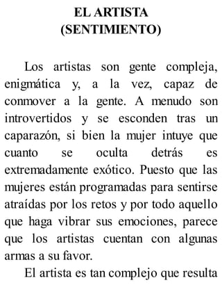 EL ARTISTA
(SENTIMIENTO)
Los artistas son gente compleja,
enigmática y, a la vez, capaz de
conmover a la gente. A menudo son
introvertidos y se esconden tras un
caparazón, si bien la mujer intuye que
cuanto se oculta detrás es
extremadamente exótico. Puesto que las
mujeres están programadas para sentirse
atraídas por los retos y por todo aquello
que haga vibrar sus emociones, parece
que los artistas cuentan con algunas
armas a su favor.
El artista es tan complejo que resulta
 