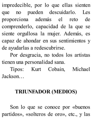 impredecible, por lo que ellas sienten
que no pueden descuidarlo. Les
proporciona además el reto de
comprenderlo, capacidad de la que se
siente orgullosa la mujer. Además, es
capaz de ahondar en sus sentimientos y
de ayudarlas a redescubrirse.
Por desgracia, no todos los artistas
tienen una personalidad sana.
Tipos: Kurt Cobain, Michael
Jackson…
TRIUNFADOR (MEDIOS)
Son lo que se conoce por «buenos
partidos», «solteros de oro», etc., y las
 