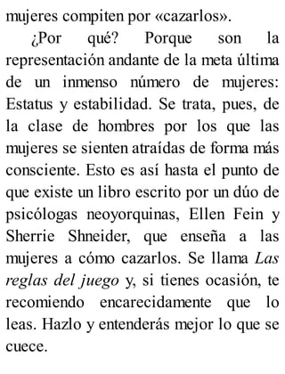 mujeres compiten por «cazarlos».
¿Por qué? Porque son la
representación andante de la meta última
de un inmenso número de mujeres:
Estatus y estabilidad. Se trata, pues, de
la clase de hombres por los que las
mujeres se sienten atraídas de forma más
consciente. Esto es así hasta el punto de
que existe un libro escrito por un dúo de
psicólogas neoyorquinas, Ellen Fein y
Sherrie Shneider, que enseña a las
mujeres a cómo cazarlos. Se llama Las
reglas del juego y, si tienes ocasión, te
recomiendo encarecidamente que lo
leas. Hazlo y entenderás mejor lo que se
cuece.
 