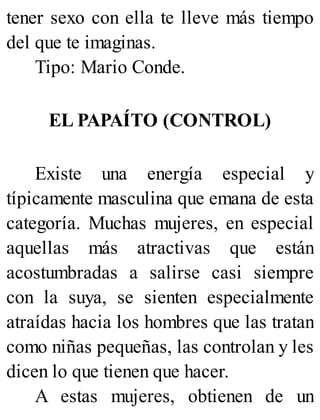 tener sexo con ella te lleve más tiempo
del que te imaginas.
Tipo: Mario Conde.
EL PAPAÍTO (CONTROL)
Existe una energía especial y
típicamente masculina que emana de esta
categoría. Muchas mujeres, en especial
aquellas más atractivas que están
acostumbradas a salirse casi siempre
con la suya, se sienten especialmente
atraídas hacia los hombres que las tratan
como niñas pequeñas, las controlan y les
dicen lo que tienen que hacer.
A estas mujeres, obtienen de un
 