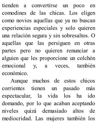 tienden a convertirse un poco en
comodines de las chicas. Los eligen
como novios aquellas que ya no buscan
experiencias especiales y solo quieren
una relación segura y sin sobresaltos. O
aquellas que las persiguen en otras
partes pero no quieren renunciar a
alguien que les proporcione un colchón
emocional y, a veces, también
económico.
Aunque muchos de estos chicos
corrientes tienen un pasado más
espectacular, la vida los ha ido
domando, por lo que acaban aceptando
niveles quizá demasiado altos de
mediocridad. Las mujeres también los
 