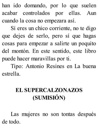 han ido domando, por lo que suelen
acabar controlados por ellas. Aun
cuando la cosa no empezara así.
Sí eres un chico corriente, no te digo
que dejes de serlo, pero sí que hagas
cosas para empezar a salirte un poquito
del montón. En este sentido, este libro
puede hacer maravillas por ti.
Tipo: Antonio Resines en La buena
estrella.
EL SUPERCALZONAZOS
(SUMISIÓN)
Las mujeres no son tontas después
de todo.
 