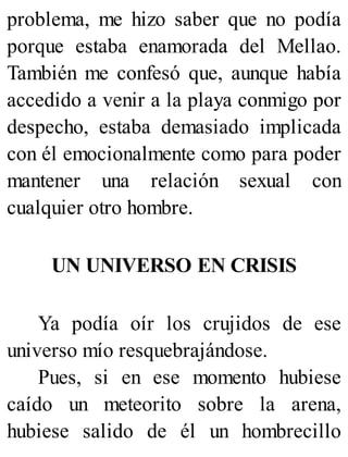 problema, me hizo saber que no podía
porque estaba enamorada del Mellao.
También me confesó que, aunque había
accedido a venir a la playa conmigo por
despecho, estaba demasiado implicada
con él emocionalmente como para poder
mantener una relación sexual con
cualquier otro hombre.
UN UNIVERSO EN CRISIS
Ya podía oír los crujidos de ese
universo mío resquebrajándose.
Pues, si en ese momento hubiese
caído un meteorito sobre la arena,
hubiese salido de él un hombrecillo
 