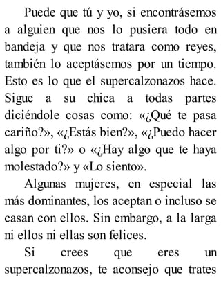 Puede que tú y yo, si encontrásemos
a alguien que nos lo pusiera todo en
bandeja y que nos tratara como reyes,
también lo aceptásemos por un tiempo.
Esto es lo que el supercalzonazos hace.
Sigue a su chica a todas partes
diciéndole cosas como: «¿Qué te pasa
cariño?», «¿Estás bien?», «¿Puedo hacer
algo por ti?» o «¿Hay algo que te haya
molestado?» y «Lo siento».
Algunas mujeres, en especial las
más dominantes, los aceptan o incluso se
casan con ellos. Sin embargo, a la larga
ni ellos ni ellas son felices.
Si crees que eres un
supercalzonazos, te aconsejo que trates
 