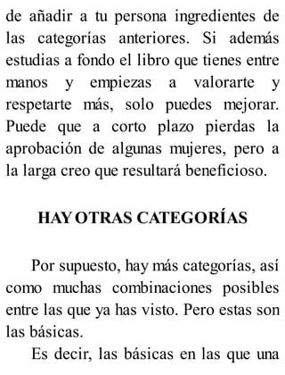de añadir a tu persona ingredientes de
las categorías anteriores. Si además
estudias a fondo el libro que tienes entre
manos y empiezas a valorarte y
respetarte más, solo puedes mejorar.
Puede que a corto plazo pierdas la
aprobación de algunas mujeres, pero a
la larga creo que resultará beneficioso.
HAYOTRAS CATEGORÍAS
Por supuesto, hay más categorías, así
como muchas combinaciones posibles
entre las que ya has visto. Pero estas son
las básicas.
Es decir, las básicas en las que una
 