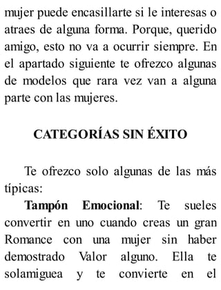 mujer puede encasillarte si le interesas o
atraes de alguna forma. Porque, querido
amigo, esto no va a ocurrir siempre. En
el apartado siguiente te ofrezco algunas
de modelos que rara vez van a alguna
parte con las mujeres.
CATEGORÍAS SIN ÉXITO
Te ofrezco solo algunas de las más
típicas:
Tampón Emocional: Te sueles
convertir en uno cuando creas un gran
Romance con una mujer sin haber
demostrado Valor alguno. Ella te
solamiguea y te convierte en el
 