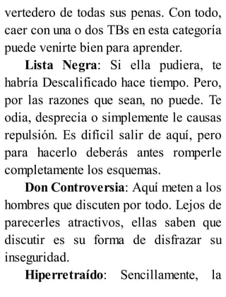 vertedero de todas sus penas. Con todo,
caer con una o dos TBs en esta categoría
puede venirte bien para aprender.
Lista Negra: Si ella pudiera, te
habría Descalificado hace tiempo. Pero,
por las razones que sean, no puede. Te
odia, desprecia o simplemente le causas
repulsión. Es difícil salir de aquí, pero
para hacerlo deberás antes romperle
completamente los esquemas.
Don Controversia: Aquí meten a los
hombres que discuten por todo. Lejos de
parecerles atractivos, ellas saben que
discutir es su forma de disfrazar su
inseguridad.
Hiperretraído: Sencillamente, la
 