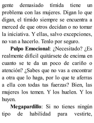 gente demasiado tímida tiene un
problema con las mujeres. Digan lo que
digan, el tímido siempre se encuentra a
merced de que otros decidan o no tomar
la iniciativa. Y ellas, salvo excepciones,
no van a hacerlo. Tenlo por seguro.
Pulpo Emocional: ¿Necesitado? ¿Es
realmente difícil quitársete de encima en
cuanto se te da un poco de cariño o
atención? ¿Sabes que no vas a encontrar
a otra que lo haga, por lo que te aferras
a ella con todas tus fuerzas? Bien, las
mujeres los temen. Y los huelen. Y los
huyen.
Megapardillo: Si no tienes ningún
tipo de habilidad para vestirte,
 
