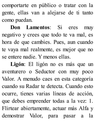 comportarte en público o tratar con la
gente, ellas van a alejarse de ti tanto
como puedan.
Don Lamentos: Si eres muy
negativo y crees que todo te va mal, es
hora de que cambies. Pues, aun cuando
te vaya mal realmente, es mejor que no
se entere nadie. Y menos ellas.
Ligón: El ligón no es más que un
aventurero o Seductor con muy poco
Valor. A menudo caes en esta categoría
cuando su Radar te detecta. Cuando esto
ocurre, tienes varias líneas de acción,
que debes emprender todas a la vez: 1.
Flirtear abiertamente, actuar más Alfa y
demostrar Valor, para pasar a la
 