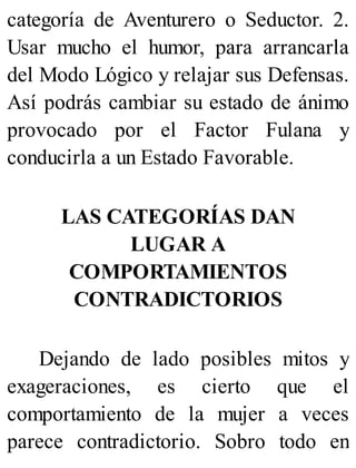 categoría de Aventurero o Seductor. 2.
Usar mucho el humor, para arrancarla
del Modo Lógico y relajar sus Defensas.
Así podrás cambiar su estado de ánimo
provocado por el Factor Fulana y
conducirla a un Estado Favorable.
LAS CATEGORÍAS DAN
LUGAR A
COMPORTAMIENTOS
CONTRADICTORIOS
Dejando de lado posibles mitos y
exageraciones, es cierto que el
comportamiento de la mujer a veces
parece contradictorio. Sobro todo en
 