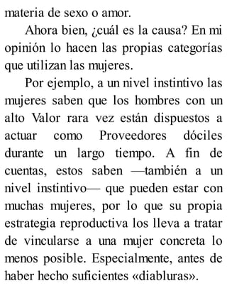 materia de sexo o amor.
Ahora bien, ¿cuál es la causa? En mi
opinión lo hacen las propias categorías
que utilizan las mujeres.
Por ejemplo, a un nivel instintivo las
mujeres saben que los hombres con un
alto Valor rara vez están dispuestos a
actuar como Proveedores dóciles
durante un largo tiempo. A fin de
cuentas, estos saben —también a un
nivel instintivo— que pueden estar con
muchas mujeres, por lo que su propia
estrategia reproductiva los lleva a tratar
de vincularse a una mujer concreta lo
menos posible. Especialmente, antes de
haber hecho suficientes «diabluras».
 