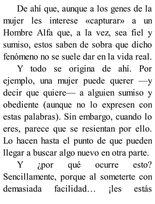 De ahí que, aunque a los genes de la
mujer les interese «capturar» a un
Hombre Alfa que, a la vez, sea fiel y
sumiso, estos saben de sobra que dicho
fenómeno no se suele dar en la vida real.
Y todo se origina de ahí. Por
ejemplo, una mujer puede querer —y
decir que quiere— a alguien sumiso y
obediente (aunque no lo expresen con
estas palabras). Sin embargo, cuando lo
eres, parece que se resientan por ello.
Lo hacen hasta el punto de que pueden
llegar a buscar algo nuevo en otra parte.
Y ¿por qué ocurre esto?
Sencillamente, porque al someterte con
demasiada facilidad… ¡les estás
 