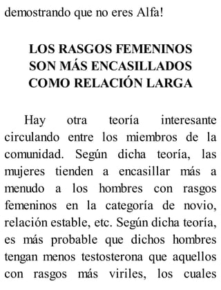 demostrando que no eres Alfa!
LOS RASGOS FEMENINOS
SON MÁS ENCASILLADOS
COMO RELACIÓN LARGA
Hay otra teoría interesante
circulando entre los miembros de la
comunidad. Según dicha teoría, las
mujeres tienden a encasillar más a
menudo a los hombres con rasgos
femeninos en la categoría de novio,
relación estable, etc. Según dicha teoría,
es más probable que dichos hombres
tengan menos testosterona que aquellos
con rasgos más viriles, los cuales
 
