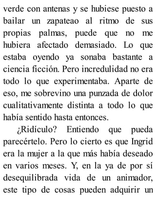 verde con antenas y se hubiese puesto a
bailar un zapateao al ritmo de sus
propias palmas, puede que no me
hubiera afectado demasiado. Lo que
estaba oyendo ya sonaba bastante a
ciencia ficción. Pero incredulidad no era
todo lo que experimentaba. Aparte de
eso, me sobrevino una punzada de dolor
cualitativamente distinta a todo lo que
había sentido hasta entonces.
¿Ridículo? Entiendo que pueda
parecértelo. Pero lo cierto es que Ingrid
era la mujer a la que más había deseado
en varios meses. Y, en la ya de por sí
desequilibrada vida de un animador,
este tipo de cosas pueden adquirir un
 