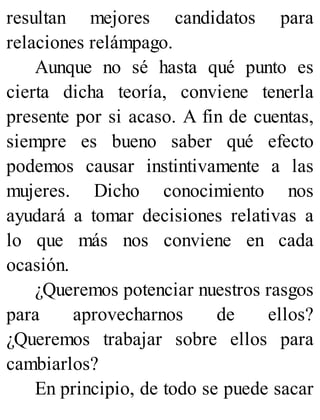resultan mejores candidatos para
relaciones relámpago.
Aunque no sé hasta qué punto es
cierta dicha teoría, conviene tenerla
presente por si acaso. A fin de cuentas,
siempre es bueno saber qué efecto
podemos causar instintivamente a las
mujeres. Dicho conocimiento nos
ayudará a tomar decisiones relativas a
lo que más nos conviene en cada
ocasión.
¿Queremos potenciar nuestros rasgos
para aprovecharnos de ellos?
¿Queremos trabajar sobre ellos para
cambiarlos?
En principio, de todo se puede sacar
 