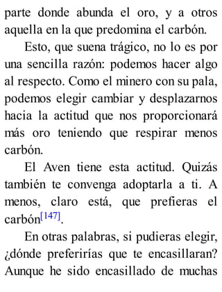 parte donde abunda el oro, y a otros
aquella en la que predomina el carbón.
Esto, que suena trágico, no lo es por
una sencilla razón: podemos hacer algo
al respecto. Como el minero con su pala,
podemos elegir cambiar y desplazarnos
hacia la actitud que nos proporcionará
más oro teniendo que respirar menos
carbón.
El Aven tiene esta actitud. Quizás
también te convenga adoptarla a ti. A
menos, claro está, que prefieras el
carbón[147].
En otras palabras, si pudieras elegir,
¿dónde preferirías que te encasillaran?
Aunque he sido encasillado de muchas
 