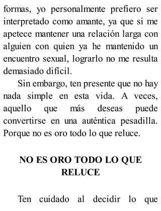 formas, yo personalmente prefiero ser
interpretado como amante, ya que si me
apetece mantener una relación larga con
alguien con quien ya he mantenido un
encuentro sexual, lograrlo no me resulta
demasiado difícil.
Sin embargo, ten presente que no hay
nada simple en esta vida. A veces,
aquello que más deseas puede
convertirse en una auténtica pesadilla.
Porque no es oro todo lo que reluce.
NO ES ORO TODO LO QUE
RELUCE
Ten cuidado al decidir lo que
 