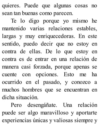quieres. Puede que algunas cosas no
sean tan buenas como parecen.
Te lo digo porque yo mismo he
mantenido varias relaciones estables,
largas y muy enriquecedoras. En este
sentido, puedo decir que no estoy en
contra de ellas. De lo que estoy en
contra es de entrar en una relación de
manera casi forzada, porque apenas se
cuente con opciones. Esto me ha
ocurrido en el pasado, y conozco a
muchos hombres que se encuentran en
dicha situación.
Pero desengáñate. Una relación
puede ser algo maravilloso y aportarte
experiencias únicas y valiosas siempre y
 
