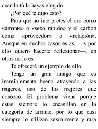 cuando tú la hayas elegido.
¿Por qué te digo esto?
Para que no interpretes el oro como
«amante» o «sexo rápido» y el carbón
como «proveedor» o «relación».
Aunque en muchos casos es así —y por
ello quiero hacerte reflexionar—, en
otros no lo es.
Te ofreceré un ejemplo de ello.
Tengo un gran amigo que es
increíblemente bueno atrayendo a las
mujeres, uno de los mejores que
conozco. El problema viene porque
estas siempre lo encasillan en la
categoría de amante, por lo que casi
siempre lo utilizan sexualmente y rara
 