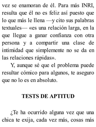 vez se enamoran de él. Para más INRI,
resulta que él no es feliz así puesto que
lo que más le llena —y cito sus palabras
textuales— «es una relación larga, en la
que llegue a ganar confianza con otra
persona y a compartir una clase de
intimidad que simplemente no se da en
las relaciones rápidas».
Y, aunque sé que el problema puede
resultar cómico para algunos, te aseguro
que no lo es en absoluto.
TESTS DE APTITUD
¿Te ha ocurrido alguna vez que una
chica te exija, cada vez más, cosas más
 
