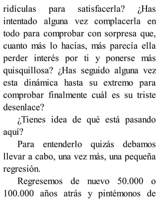 ridículas para satisfacerla? ¿Has
intentado alguna vez complacerla en
todo para comprobar con sorpresa que,
cuanto más lo hacías, más parecía ella
perder interés por ti y ponerse más
quisquillosa? ¿Has seguido alguna vez
esta dinámica hasta su extremo para
comprobar finalmente cuál es su triste
desenlace?
¿Tienes idea de qué está pasando
aquí?
Para entenderlo quizás debamos
llevar a cabo, una vez más, una pequeña
regresión.
Regresemos de nuevo 50.000 o
100.000 años atrás y pintémonos de
 