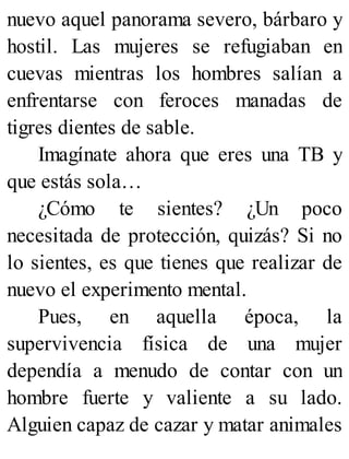 nuevo aquel panorama severo, bárbaro y
hostil. Las mujeres se refugiaban en
cuevas mientras los hombres salían a
enfrentarse con feroces manadas de
tigres dientes de sable.
Imagínate ahora que eres una TB y
que estás sola…
¿Cómo te sientes? ¿Un poco
necesitada de protección, quizás? Si no
lo sientes, es que tienes que realizar de
nuevo el experimento mental.
Pues, en aquella época, la
supervivencia física de una mujer
dependía a menudo de contar con un
hombre fuerte y valiente a su lado.
Alguien capaz de cazar y matar animales
 
