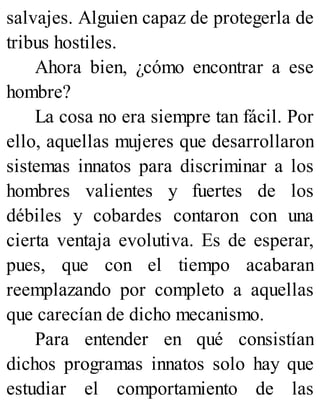salvajes. Alguien capaz de protegerla de
tribus hostiles.
Ahora bien, ¿cómo encontrar a ese
hombre?
La cosa no era siempre tan fácil. Por
ello, aquellas mujeres que desarrollaron
sistemas innatos para discriminar a los
hombres valientes y fuertes de los
débiles y cobardes contaron con una
cierta ventaja evolutiva. Es de esperar,
pues, que con el tiempo acabaran
reemplazando por completo a aquellas
que carecían de dicho mecanismo.
Para entender en qué consistían
dichos programas innatos solo hay que
estudiar el comportamiento de las
 