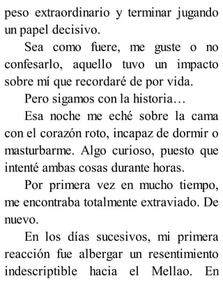 peso extraordinario y terminar jugando
un papel decisivo.
Sea como fuere, me guste o no
confesarlo, aquello tuvo un impacto
sobre mí que recordaré de por vida.
Pero sigamos con la historia…
Esa noche me eché sobre la cama
con el corazón roto, incapaz de dormir o
masturbarme. Algo curioso, puesto que
intenté ambas cosas durante horas.
Por primera vez en mucho tiempo,
me encontraba totalmente extraviado. De
nuevo.
En los días sucesivos, mi primera
reacción fue albergar un resentimiento
indescriptible hacia el Mellao. En
 
