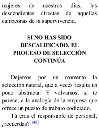 mujeres de nuestros días, las
descendientes directas de aquellas
campeonas de la supervivencia.
SI NO HAS SIDO
DESCALIFICADO, EL
PROCESO DE SELECCIÓN
CONTINÚA
Dejemos por un momento la
selección natural, que a veces resulta un
poco abstracta. Y volvamos, si te
parece, a la analogía de la empresa que
ofrece un puesto de trabajo codiciado.
Tú eras el responsable de personal,
¿recuerdas?[148]
 
