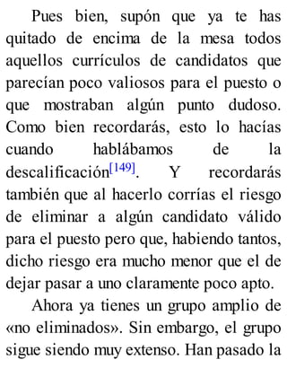 Pues bien, supón que ya te has
quitado de encima de la mesa todos
aquellos currículos de candidatos que
parecían poco valiosos para el puesto o
que mostraban algún punto dudoso.
Como bien recordarás, esto lo hacías
cuando hablábamos de la
descalificación[149]. Y recordarás
también que al hacerlo corrías el riesgo
de eliminar a algún candidato válido
para el puesto pero que, habiendo tantos,
dicho riesgo era mucho menor que el de
dejar pasar a uno claramente poco apto.
Ahora ya tienes un grupo amplio de
«no eliminados». Sin embargo, el grupo
sigue siendo muy extenso. Han pasado la
 