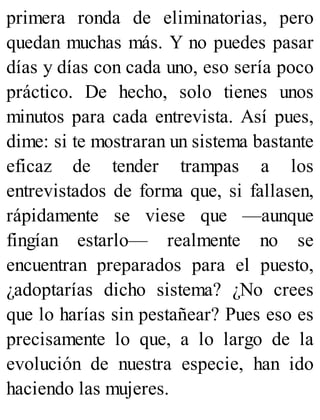 primera ronda de eliminatorias, pero
quedan muchas más. Y no puedes pasar
días y días con cada uno, eso sería poco
práctico. De hecho, solo tienes unos
minutos para cada entrevista. Así pues,
dime: si te mostraran un sistema bastante
eficaz de tender trampas a los
entrevistados de forma que, si fallasen,
rápidamente se viese que —aunque
fingían estarlo— realmente no se
encuentran preparados para el puesto,
¿adoptarías dicho sistema? ¿No crees
que lo harías sin pestañear? Pues eso es
precisamente lo que, a lo largo de la
evolución de nuestra especie, han ido
haciendo las mujeres.
 