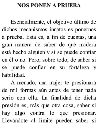 NOS PONEN A PRUEBA
Esencialmente, el objetivo último de
dichos mecanismos innatos es ponernos
a prueba. Esta es, a fin de cuentas, una
gran manera de saber de qué madera
está hecho alguien y si se puede confiar
en él o no. Pero, sobre todo, de saber si
se puede confiar en su fortaleza y
habilidad.
A menudo, una mujer te presionará
de mil formas aún antes de tener nada
serio con ella. La finalidad de dicha
presión es, más que otra cosa, saber si
hay algo contra lo que presionar.
Llevándote al límite pueden saber si
 