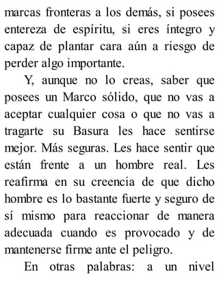 marcas fronteras a los demás, si posees
entereza de espíritu, si eres íntegro y
capaz de plantar cara aún a riesgo de
perder algo importante.
Y, aunque no lo creas, saber que
posees un Marco sólido, que no vas a
aceptar cualquier cosa o que no vas a
tragarte su Basura les hace sentirse
mejor. Más seguras. Les hace sentir que
están frente a un hombre real. Les
reafirma en su creencia de que dicho
hombre es lo bastante fuerte y seguro de
sí mismo para reaccionar de manera
adecuada cuando es provocado y de
mantenerse firme ante el peligro.
En otras palabras: a un nivel
 