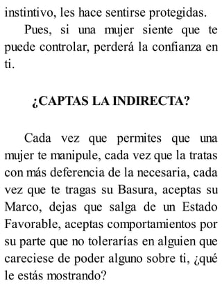 instintivo, les hace sentirse protegidas.
Pues, si una mujer siente que te
puede controlar, perderá la confianza en
ti.
¿CAPTAS LA INDIRECTA?
Cada vez que permites que una
mujer te manipule, cada vez que la tratas
con más deferencia de la necesaria, cada
vez que te tragas su Basura, aceptas su
Marco, dejas que salga de un Estado
Favorable, aceptas comportamientos por
su parte que no tolerarías en alguien que
careciese de poder alguno sobre ti, ¿qué
le estás mostrando?
 