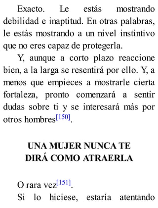 Exacto. Le estás mostrando
debilidad e inaptitud. En otras palabras,
le estás mostrando a un nivel instintivo
que no eres capaz de protegerla.
Y, aunque a corto plazo reaccione
bien, a la larga se resentirá por ello. Y, a
menos que empieces a mostrarle cierta
fortaleza, pronto comenzará a sentir
dudas sobre ti y se interesará más por
otros hombres[150].
UNA MUJER NUNCA TE
DIRÁ COMO ATRAERLA
O rara vez[151].
Si lo hiciese, estaría atentando
 