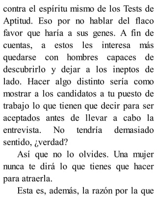 contra el espíritu mismo de los Tests de
Aptitud. Eso por no hablar del flaco
favor que haría a sus genes. A fin de
cuentas, a estos les interesa más
quedarse con hombres capaces de
descubrirlo y dejar a los ineptos de
lado. Hacer algo distinto sería como
mostrar a los candidatos a tu puesto de
trabajo lo que tienen que decir para ser
aceptados antes de llevar a cabo la
entrevista. No tendría demasiado
sentido, ¿verdad?
Así que no lo olvides. Una mujer
nunca te dirá lo que tienes que hacer
para atraerla.
Esta es, además, la razón por la que
 