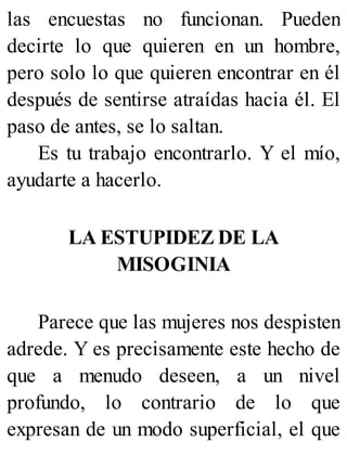 las encuestas no funcionan. Pueden
decirte lo que quieren en un hombre,
pero solo lo que quieren encontrar en él
después de sentirse atraídas hacia él. El
paso de antes, se lo saltan.
Es tu trabajo encontrarlo. Y el mío,
ayudarte a hacerlo.
LA ESTUPIDEZ DE LA
MISOGINIA
Parece que las mujeres nos despisten
adrede. Y es precisamente este hecho de
que a menudo deseen, a un nivel
profundo, lo contrario de lo que
expresan de un modo superficial, el que
 