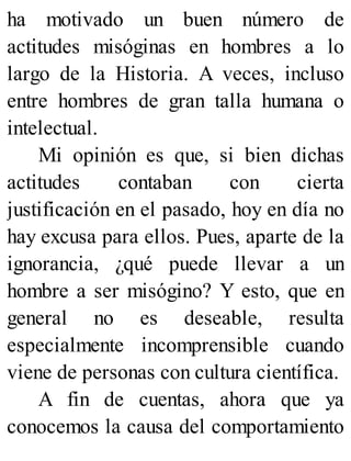 ha motivado un buen número de
actitudes misóginas en hombres a lo
largo de la Historia. A veces, incluso
entre hombres de gran talla humana o
intelectual.
Mi opinión es que, si bien dichas
actitudes contaban con cierta
justificación en el pasado, hoy en día no
hay excusa para ellos. Pues, aparte de la
ignorancia, ¿qué puede llevar a un
hombre a ser misógino? Y esto, que en
general no es deseable, resulta
especialmente incomprensible cuando
viene de personas con cultura científica.
A fin de cuentas, ahora que ya
conocemos la causa del comportamiento
 