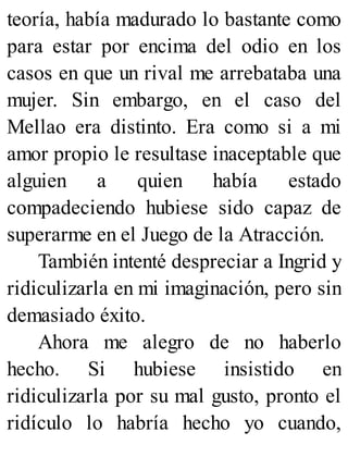 teoría, había madurado lo bastante como
para estar por encima del odio en los
casos en que un rival me arrebataba una
mujer. Sin embargo, en el caso del
Mellao era distinto. Era como si a mi
amor propio le resultase inaceptable que
alguien a quien había estado
compadeciendo hubiese sido capaz de
superarme en el Juego de la Atracción.
También intenté despreciar a Ingrid y
ridiculizarla en mi imaginación, pero sin
demasiado éxito.
Ahora me alegro de no haberlo
hecho. Si hubiese insistido en
ridiculizarla por su mal gusto, pronto el
ridículo lo habría hecho yo cuando,
 