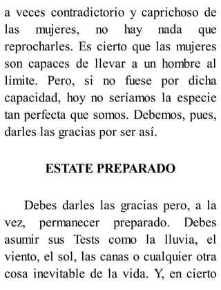 a veces contradictorio y caprichoso de
las mujeres, no hay nada que
reprocharles. Es cierto que las mujeres
son capaces de llevar a un hombre al
límite. Pero, si no fuese por dicha
capacidad, hoy no seríamos la especie
tan perfecta que somos. Debemos, pues,
darles las gracias por ser así.
ESTATE PREPARADO
Debes darles las gracias pero, a la
vez, permanecer preparado. Debes
asumir sus Tests como la lluvia, el
viento, el sol, las canas o cualquier otra
cosa inevitable de la vida. Y, en cierto
 