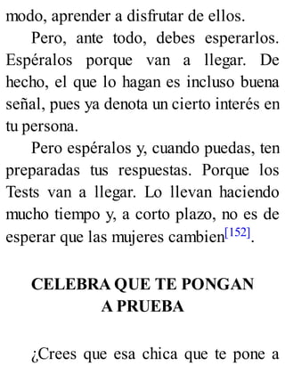 modo, aprender a disfrutar de ellos.
Pero, ante todo, debes esperarlos.
Espéralos porque van a llegar. De
hecho, el que lo hagan es incluso buena
señal, pues ya denota un cierto interés en
tu persona.
Pero espéralos y, cuando puedas, ten
preparadas tus respuestas. Porque los
Tests van a llegar. Lo llevan haciendo
mucho tiempo y, a corto plazo, no es de
esperar que las mujeres cambien[152].
CELEBRA QUE TE PONGAN
A PRUEBA
¿Crees que esa chica que te pone a
 
