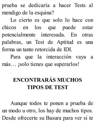 prueba se dedicaría a hacer Tests al
mendigo de la esquina?
Lo cierto es que solo lo hace con
chicos en los que puede estar
potencialmente interesada. En otras
palabras, un Test de Aptitud es una
forma un tanto retorcida de IDI.
Para que la interacción vaya a
más… ¡solo tienes que superarlos!
ENCONTRARÁS MUCHOS
TIPOS DE TEST
Aunque todos te ponen a prueba de
un modo u otro, los hay de muchos tipos.
Desde ofrecerte su Basura para ver si te
 