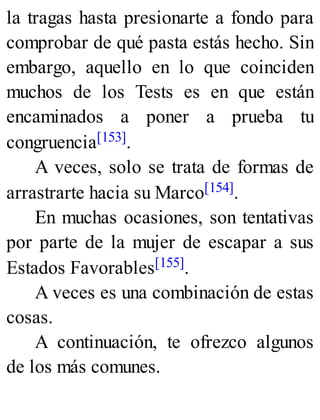 la tragas hasta presionarte a fondo para
comprobar de qué pasta estás hecho. Sin
embargo, aquello en lo que coinciden
muchos de los Tests es en que están
encaminados a poner a prueba tu
congruencia[153].
A veces, solo se trata de formas de
arrastrarte hacia su Marco[154].
En muchas ocasiones, son tentativas
por parte de la mujer de escapar a sus
Estados Favorables[155].
A veces es una combinación de estas
cosas.
A continuación, te ofrezco algunos
de los más comunes.
 