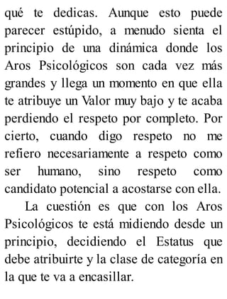 qué te dedicas. Aunque esto puede
parecer estúpido, a menudo sienta el
principio de una dinámica donde los
Aros Psicológicos son cada vez más
grandes y llega un momento en que ella
te atribuye un Valor muy bajo y te acaba
perdiendo el respeto por completo. Por
cierto, cuando digo respeto no me
refiero necesariamente a respeto como
ser humano, sino respeto como
candidato potencial a acostarse con ella.
La cuestión es que con los Aros
Psicológicos te está midiendo desde un
principio, decidiendo el Estatus que
debe atribuirte y la clase de categoría en
la que te va a encasillar.
 