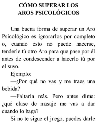 CÓMO SUPERAR LOS
AROS PSICOLÓGICOS
Una buena forma de superar un Aro
Psicológico es ignorarlos por completo
o, cuando esto no puede hacerse,
tenderle tú otro Aro para que pase por él
antes de condescender a hacerlo tú por
el suyo.
Ejemplo:
—¿Por qué no vas y me traes una
bebida?
—Faltaría más. Pero antes dime:
¿qué clase de masaje me vas a dar
cuando lo haga?
Si no te sigue el juego, puedes darle
 