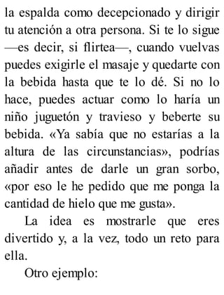 la espalda como decepcionado y dirigir
tu atención a otra persona. Si te lo sigue
—es decir, si flirtea—, cuando vuelvas
puedes exigirle el masaje y quedarte con
la bebida hasta que te lo dé. Si no lo
hace, puedes actuar como lo haría un
niño juguetón y travieso y beberte su
bebida. «Ya sabía que no estarías a la
altura de las circunstancias», podrías
añadir antes de darle un gran sorbo,
«por eso le he pedido que me ponga la
cantidad de hielo que me gusta».
La idea es mostrarle que eres
divertido y, a la vez, todo un reto para
ella.
Otro ejemplo:
 
