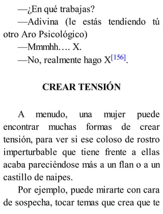 —¿En qué trabajas?
—Adivina (le estás tendiendo tú
otro Aro Psicológico)
—Mmmhh…. X.
—No, realmente hago X[156].
CREAR TENSIÓN
A menudo, una mujer puede
encontrar muchas formas de crear
tensión, para ver si ese coloso de rostro
imperturbable que tiene frente a ellas
acaba pareciéndose más a un flan o a un
castillo de naipes.
Por ejemplo, puede mirarte con cara
de sospecha, tocar temas que crea que te
 