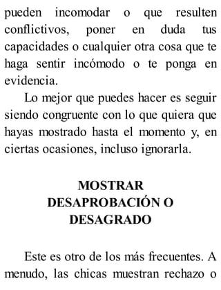 pueden incomodar o que resulten
conflictivos, poner en duda tus
capacidades o cualquier otra cosa que te
haga sentir incómodo o te ponga en
evidencia.
Lo mejor que puedes hacer es seguir
siendo congruente con lo que quiera que
hayas mostrado hasta el momento y, en
ciertas ocasiones, incluso ignorarla.
MOSTRAR
DESAPROBACIÓN O
DESAGRADO
Este es otro de los más frecuentes. A
menudo, las chicas muestran rechazo o
 